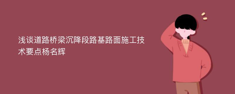 浅谈道路桥梁沉降段路基路面施工技术要点杨名辉