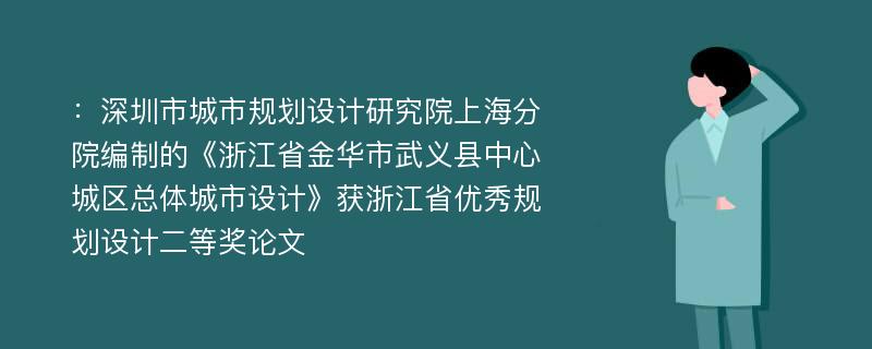 ：深圳市城市规划设计研究院上海分院编制的《浙江省金华市武义县中心城区总体城市设计》获浙江省优秀规划设计二等奖论文