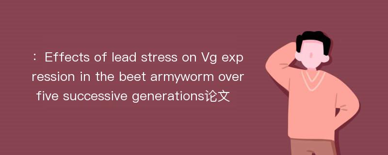 ：Effects of lead stress on Vg expression in the beet armyworm over five successive generations论文