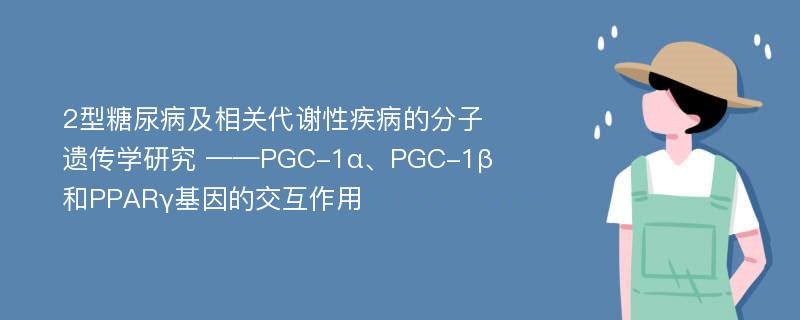 2型糖尿病及相关代谢性疾病的分子遗传学研究 ——PGC-1α、PGC-1β和PPARγ基因的交互作用