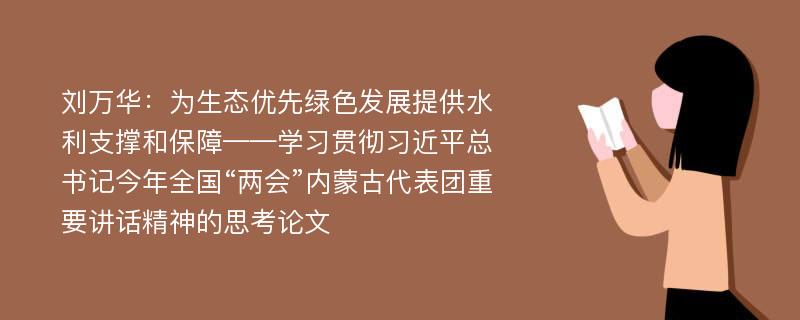 刘万华：为生态优先绿色发展提供水利支撑和保障——学习贯彻习近平总书记今年全国“两会”内蒙古代表团重要讲话精神的思考论文