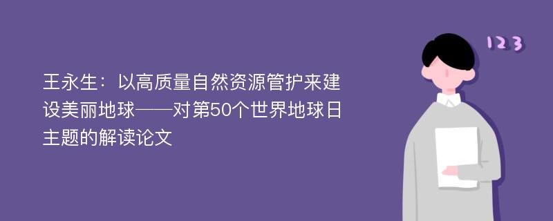 王永生：以高质量自然资源管护来建设美丽地球──对第50个世界地球日主题的解读论文