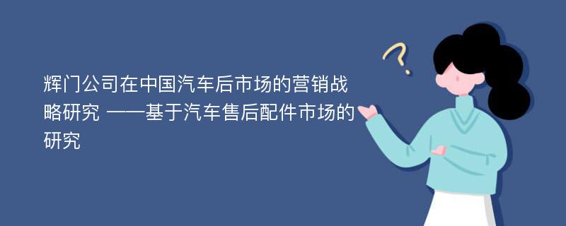 辉门公司在中国汽车后市场的营销战略研究 ——基于汽车售后配件市场的研究