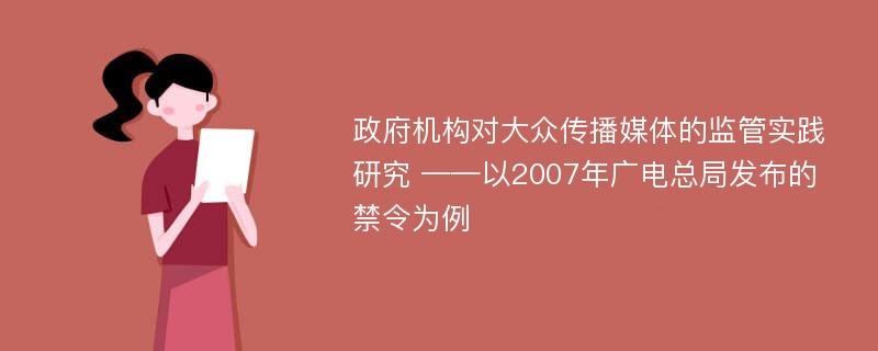 政府机构对大众传播媒体的监管实践研究 ——以2007年广电总局发布的禁令为例