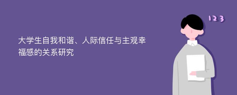 大学生自我和谐、人际信任与主观幸福感的关系研究