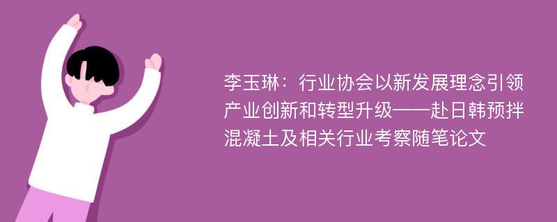 李玉琳：行业协会以新发展理念引领产业创新和转型升级——赴日韩预拌混凝土及相关行业考察随笔论文