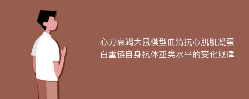 心力衰竭大鼠模型血清抗心肌肌凝蛋白重链自身抗体亚类水平的变化规律