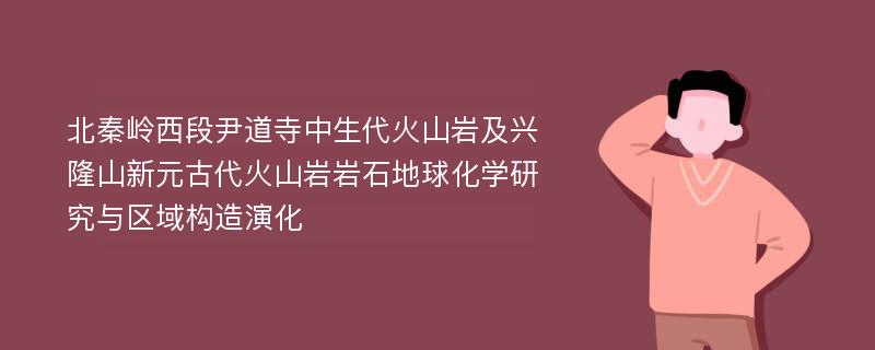 北秦岭西段尹道寺中生代火山岩及兴隆山新元古代火山岩岩石地球化学研究与区域构造演化