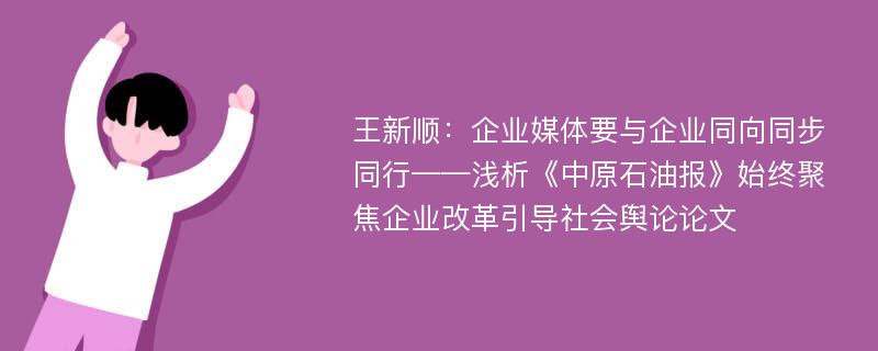 王新顺：企业媒体要与企业同向同步同行——浅析《中原石油报》始终聚焦企业改革引导社会舆论论文