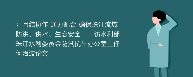 ：团结协作 通力配合 确保珠江流域防洪、供水、生态安全——访水利部珠江水利委员会防汛抗旱办公室主任何治波论文