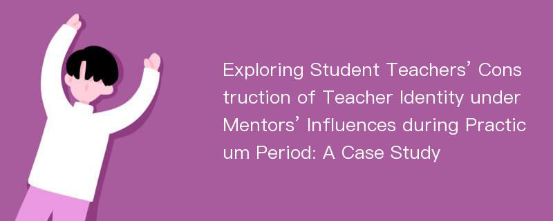 Exploring Student Teachers’ Construction of Teacher Identity under Mentors’ Influences during Practicum Period: A Case Study