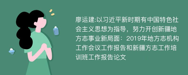 廖运建:以习近平新时期有中国特色社会主义思想为指导，努力开创新疆地方志事业新局面：2019年地方志机构工作会议工作报告和新疆方志工作培训班工作报告论文