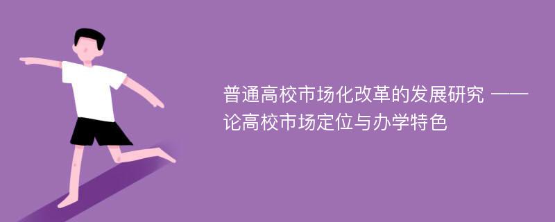 普通高校市场化改革的发展研究 ——论高校市场定位与办学特色