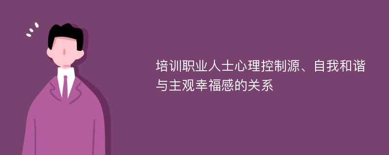 培训职业人士心理控制源、自我和谐与主观幸福感的关系