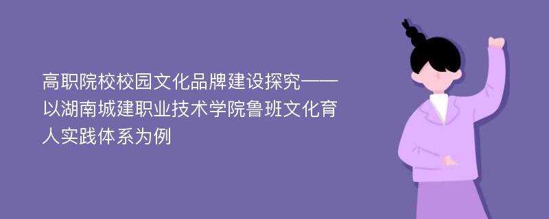 高职院校校园文化品牌建设探究——以湖南城建职业技术学院鲁班文化育人实践体系为例