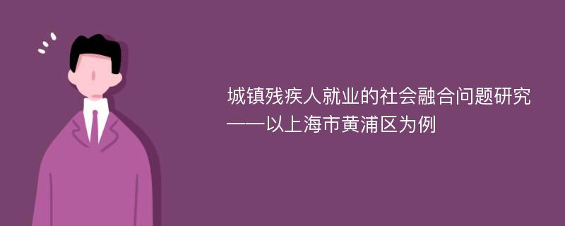 城镇残疾人就业的社会融合问题研究 ——以上海市黄浦区为例