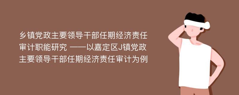 乡镇党政主要领导干部任期经济责任审计职能研究 ——以嘉定区J镇党政主要领导干部任期经济责任审计为例