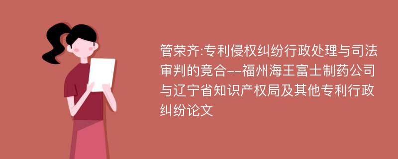 管荣齐:专利侵权纠纷行政处理与司法审判的竞合--福州海王富士制药公司与辽宁省知识产权局及其他专利行政纠纷论文