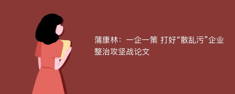 蒲康林：一企一策 打好“散乱污”企业整治攻坚战论文