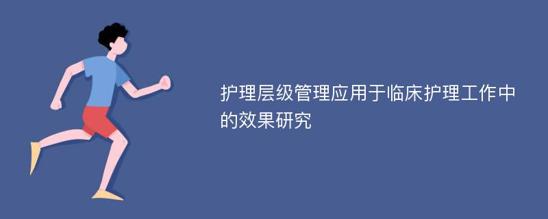 护理层级管理应用于临床护理工作中的效果研究