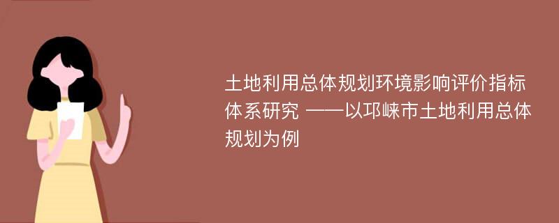 土地利用总体规划环境影响评价指标体系研究 ——以邛崃市土地利用总体规划为例