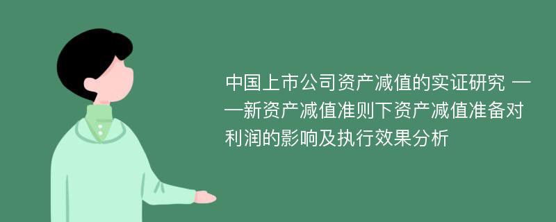 中国上市公司资产减值的实证研究 ——新资产减值准则下资产减值准备对利润的影响及执行效果分析