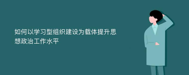 如何以学习型组织建设为载体提升思想政治工作水平