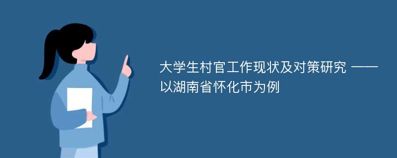 大学生村官工作现状及对策研究 ——以湖南省怀化市为例