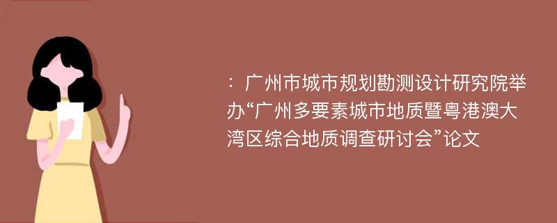 ：广州市城市规划勘测设计研究院举办“广州多要素城市地质暨粤港澳大湾区综合地质调查研讨会”论文