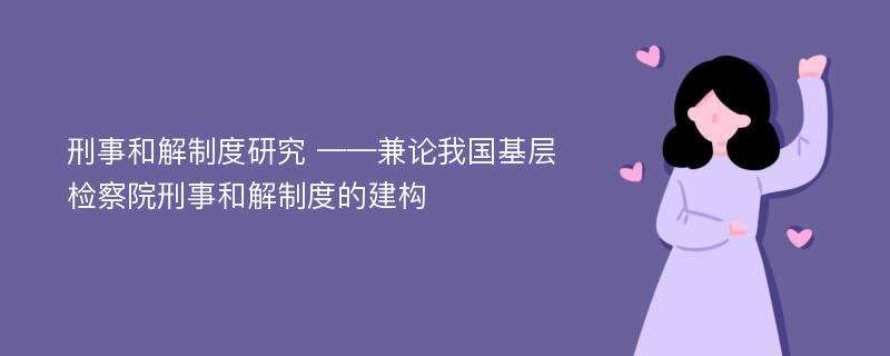 刑事和解制度研究 ——兼论我国基层检察院刑事和解制度的建构