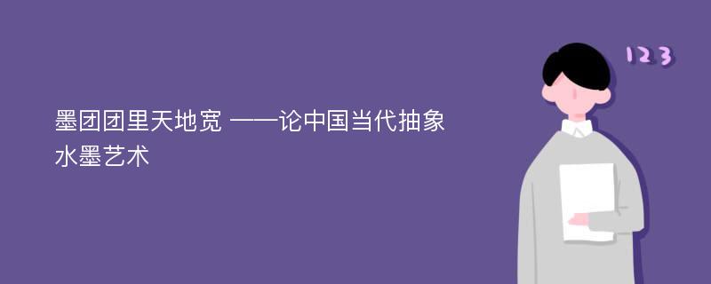 墨团团里天地宽 ——论中国当代抽象水墨艺术