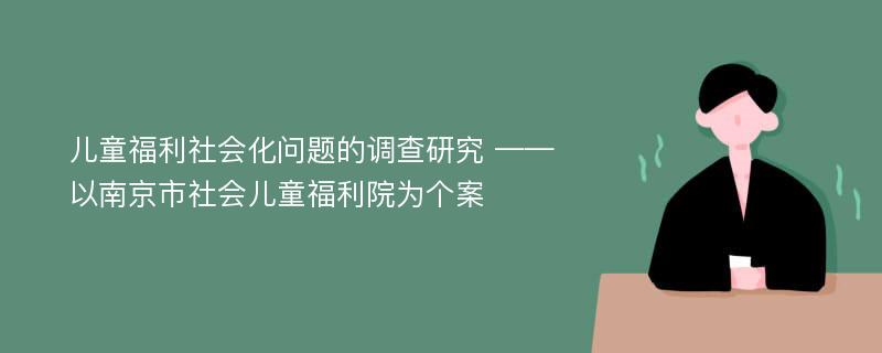 儿童福利社会化问题的调查研究 ——以南京市社会儿童福利院为个案