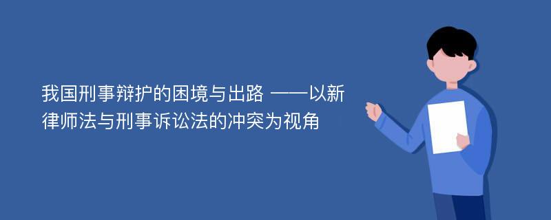 我国刑事辩护的困境与出路 ——以新律师法与刑事诉讼法的冲突为视角