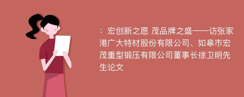 ：宏创新之愿 茂品牌之盛——访张家港广大特材股份有限公司、如皋市宏茂重型锻压有限公司董事长徐卫明先生论文