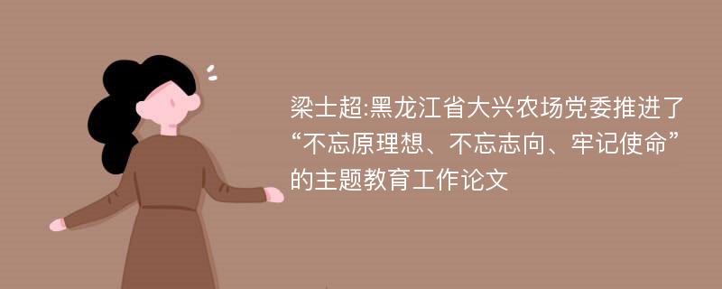 梁士超:黑龙江省大兴农场党委推进了“不忘原理想、不忘志向、牢记使命”的主题教育工作论文