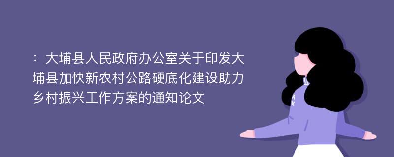 ：大埔县人民政府办公室关于印发大埔县加快新农村公路硬底化建设助力乡村振兴工作方案的通知论文