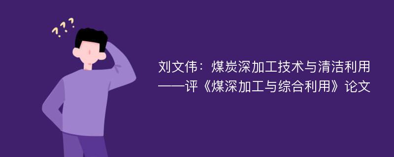 刘文伟：煤炭深加工技术与清洁利用——评《煤深加工与综合利用》论文