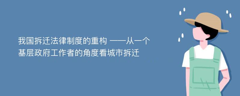 我国拆迁法律制度的重构 ——从一个基层政府工作者的角度看城市拆迁