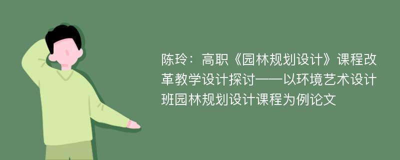 陈玲：高职《园林规划设计》课程改革教学设计探讨——以环境艺术设计班园林规划设计课程为例论文