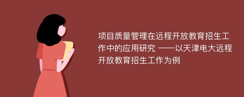 项目质量管理在远程开放教育招生工作中的应用研究 ——以天津电大远程开放教育招生工作为例