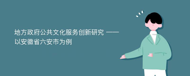 地方政府公共文化服务创新研究 ——以安徽省六安市为例