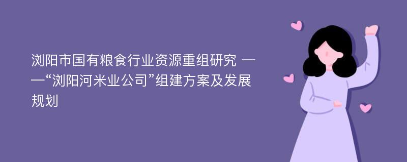 浏阳市国有粮食行业资源重组研究 ——“浏阳河米业公司”组建方案及发展规划