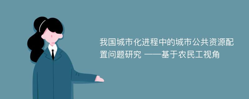 我国城市化进程中的城市公共资源配置问题研究 ——基于农民工视角