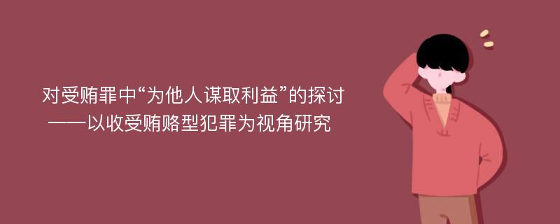 对受贿罪中“为他人谋取利益”的探讨 ——以收受贿赂型犯罪为视角研究