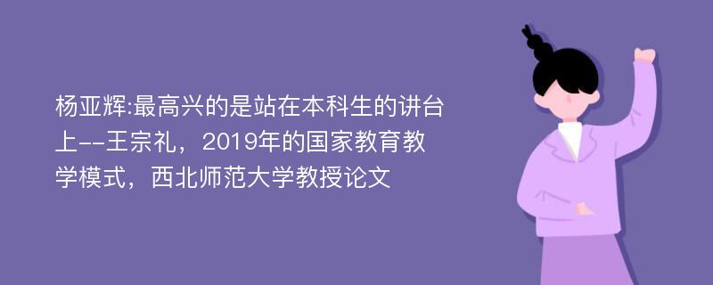 杨亚辉:最高兴的是站在本科生的讲台上--王宗礼，2019年的国家教育教学模式，西北师范大学教授论文