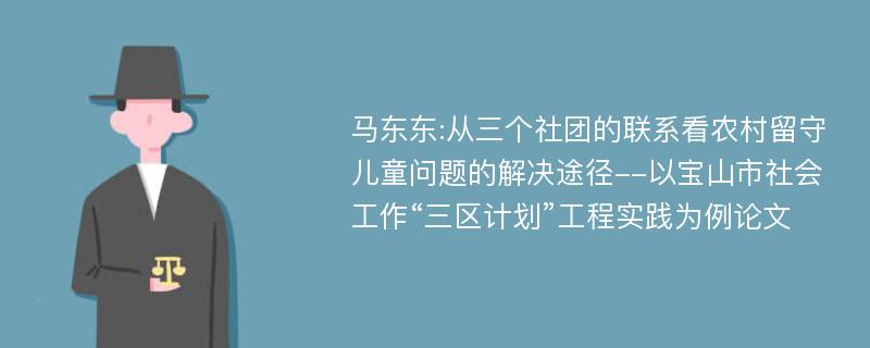 马东东:从三个社团的联系看农村留守儿童问题的解决途径--以宝山市社会工作“三区计划”工程实践为例论文