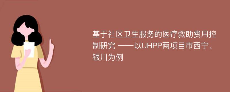 基于社区卫生服务的医疗救助费用控制研究 ——以UHPP两项目市西宁、银川为例