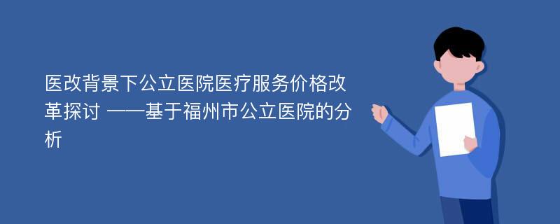 医改背景下公立医院医疗服务价格改革探讨 ——基于福州市公立医院的分析