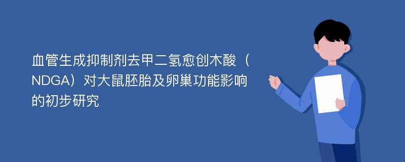 血管生成抑制剂去甲二氢愈创木酸（NDGA）对大鼠胚胎及卵巢功能影响的初步研究