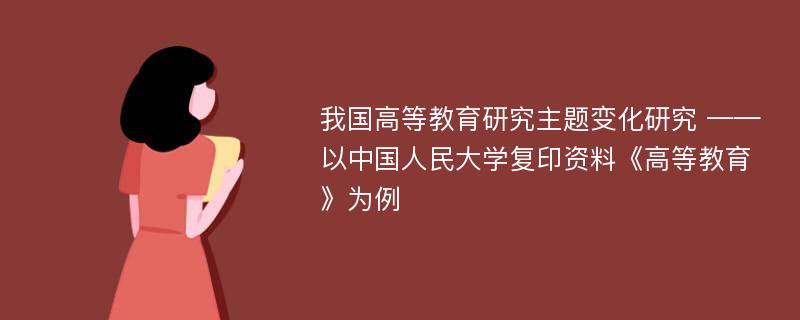 我国高等教育研究主题变化研究 ——以中国人民大学复印资料《高等教育》为例